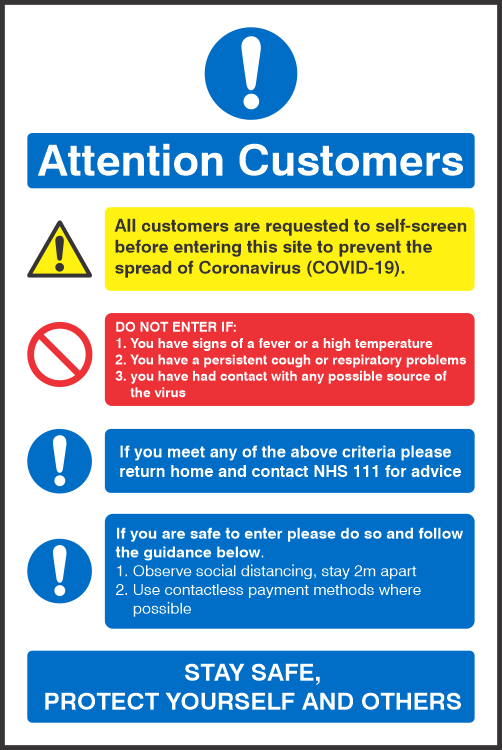 Covid 19 Customers Entry Requirements Sign All customers are requested to self-screen
before entering this site to prevent the 
spread of Coronavirus (COVID-19).<br><br>
DO NOT ENTER IF:
1. You have signs of a fever or a high temperature
2. You have a persistent cough or respiratory problems
3. you have had contact with any possible source of 
    the virus<br><br>
If you meet any of the above criteria please
return home and contact NHS 111 for advice<br><br>
If you are safe to enter please do so and follow
the guidance below.
1. Observe social distancing, stay 2m apart
2. Use contactless payment methods where
    possible