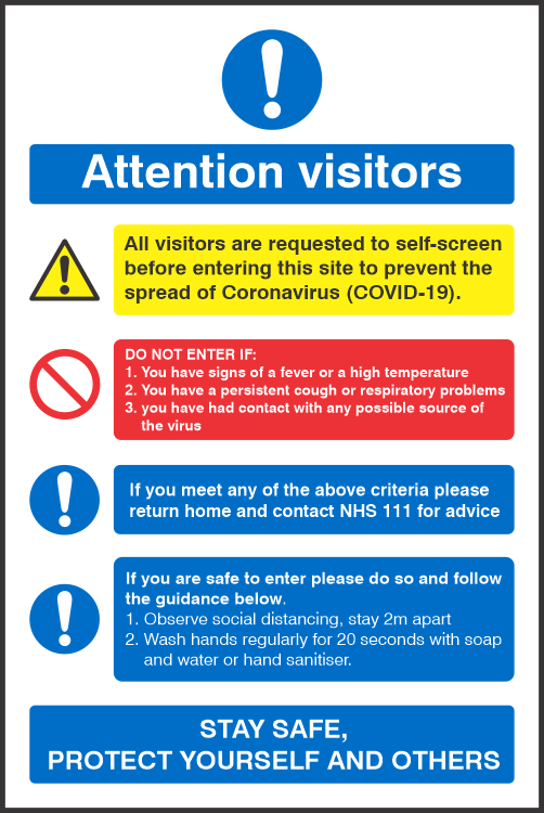 Covid 19 Visitors Entry Requirements Sign All visitors are requested to self-screen
before entering this site to prevent the 
spread of Coronavirus (COVID-19).<br><br>
DO NOT ENTER IF:
1. You have signs of a fever or a high temperature
2. You have a persistent cough or respiratory problems
3. you have had contact with any possible source of 
    the virus<br><br>
If you meet any of the above criteria please
return home and contact NHS 111 for advice<br><br>
If you are safe to enter please do so and follow
the guidance below.
1. Observe social distancing, stay 2m apart
2. Use contactless payment methods where
    possible